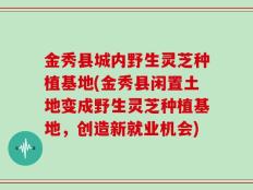金秀县城内野生灵芝种植基地(金秀县闲置土地变成野生灵芝种植基地，创造新就业机会)