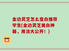 金边灵芝怎么变白推荐学生(金边灵芝美白神器，用法大公开！)