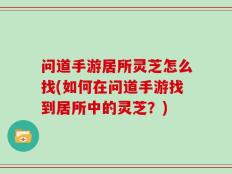 问道手游居所灵芝怎么找(如何在问道手游找到居所中的灵芝？)