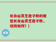 长白山灵芝孢子粉的微信长白山灵芝孢子粉，功效如何？)