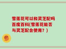 雪莲花可以和灵芝配吗百度百科(雪莲花能否与灵芝配合使用？)