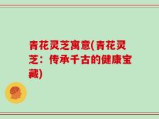 青花灵芝寓意(青花灵芝：传承千古的健康宝藏)