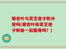 银杏叶与灵芝孢子粉冲突吗(银杏叶和灵芝孢子粉能一起服用吗？)