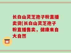 长白山灵芝孢子粉直播卖货(长白山灵芝孢子粉直播售卖，健康来自大自然
