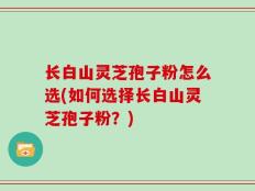长白山灵芝孢子粉怎么选(如何选择长白山灵芝孢子粉？)