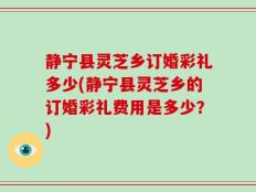 静宁县灵芝乡订婚彩礼多少(静宁县灵芝乡的订婚彩礼费用是多少？)