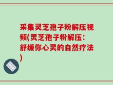 采集灵芝孢子粉解压视频(灵芝孢子粉解压：舒缓你心灵的自然疗法)