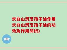 长白山灵芝孢子油作用长白山灵芝孢子油的功效及作用简析)