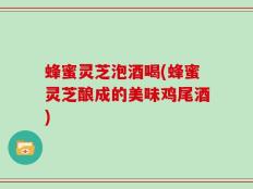 蜂蜜灵芝泡酒喝(蜂蜜灵芝酿成的美味鸡尾酒)