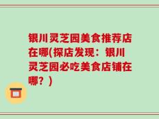 银川灵芝园美食推荐店在哪(探店发现：银川灵芝园必吃美食店铺在哪？)
