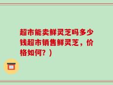 超市能卖鲜灵芝吗多少钱超市销售鲜灵芝，价格如何？)