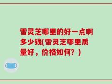 雪灵芝哪里的好一点啊多少钱(雪灵芝哪里质量好，价格如何？)