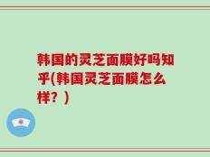韩国的灵芝面膜好吗知乎(韩国灵芝面膜怎么样？)