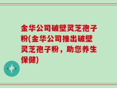 金华公司破壁灵芝孢子粉(金华公司推出破壁灵芝孢子粉，助您养生保健)