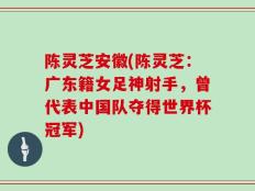 陈灵芝安徽(陈灵芝：广东籍女足神射手，曾代表中国队夺得世界杯冠军)