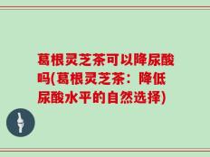 葛根灵芝茶可以降尿酸吗(葛根灵芝茶：降低尿酸水平的自然选择)
