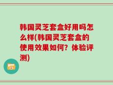 韩国灵芝套盒好用吗怎么样(韩国灵芝套盒的使用效果如何？体验评测)