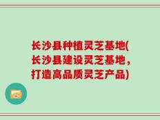 长沙县种植灵芝基地(长沙县建设灵芝基地，打造高品质灵芝产品)