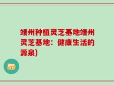 靖州种植灵芝基地靖州灵芝基地：健康生活的源泉)