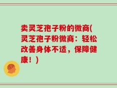 卖灵芝孢子粉的微商(灵芝孢子粉微商：轻松改善身体不适，保障健康！)