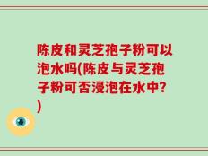 陈皮和灵芝孢子粉可以泡水吗(陈皮与灵芝孢子粉可否浸泡在水中？)