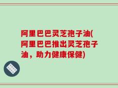阿里巴巴灵芝孢子油(阿里巴巴推出灵芝孢子油，助力健康保健)