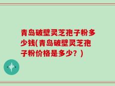 青岛破壁灵芝孢子粉多少钱(青岛破壁灵芝孢子粉价格是多少？)
