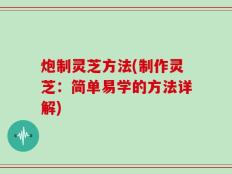 炮制灵芝方法(制作灵芝：简单易学的方法详解)