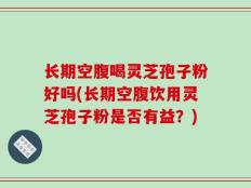 长期空腹喝灵芝孢子粉好吗(长期空腹饮用灵芝孢子粉是否有益？)