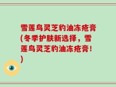 雪莲鸟灵芝豹油冻疮膏(冬季护肤新选择，雪莲鸟灵芝豹油冻疮膏！)