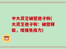 中大灵芝破壁孢子粉(大灵芝孢子粉：破壁释能，增强免疫力)