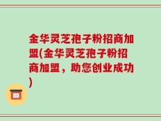 金华灵芝孢子粉招商加盟(金华灵芝孢子粉招商加盟，助您创业成功)