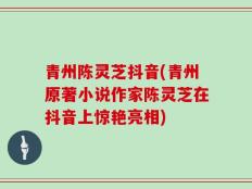 青州陈灵芝抖音(青州原著小说作家陈灵芝在抖音上惊艳亮相)