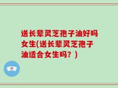 送长辈灵芝孢子油好吗女生(送长辈灵芝孢子油适合女生吗？)