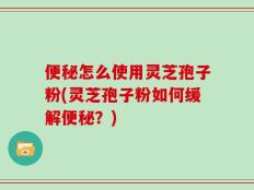 便秘怎么使用灵芝孢子粉(灵芝孢子粉如何缓解便秘？)
