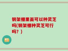 钢架棚里面可以种灵芝吗(钢架棚种灵芝可行吗？)