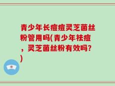 青少年长痘痘灵芝菌丝粉管用吗(青少年祛痘，灵芝菌丝粉有效吗？)