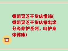香姐灵芝干货店惜缘(香姐灵芝干货店推出缘分缘养护系列，呵护身体健康)