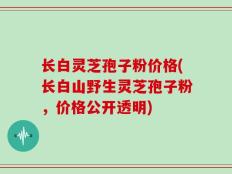 长白灵芝孢子粉价格(长白山野生灵芝孢子粉，价格公开透明)