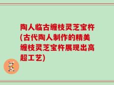 陶人临古缠枝灵芝宝杵(古代陶人制作的精美缠枝灵芝宝杵展现出高超工艺)
