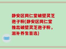 静安区同仁堂破壁灵芝孢子粉(静安区同仁堂推出破壁灵芝孢子粉，滋补养生首选)