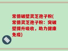 常德破壁灵芝孢子粉(常德灵芝孢子粉：突破壁提升吸收，助力健康免疫)
