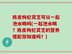 陈皮枸杞灵芝可以一起泡水喝吗(一起泡水喝？陈皮枸杞灵芝的营养搭配你知道吗？)