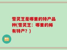 雪灵芝是哪里的特产品种(雪灵芝：哪里的稀有特产？)