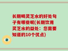 长期喝灵芝水的好处句子有哪些呢(长期饮用灵芝水的益处：您需要知道的10个优点)