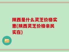 陕西是什么灵芝价格实惠(陕西灵芝价格亲民实在)