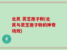 北芪 灵芝孢子粉(北芪与灵芝孢子粉的神奇功效)