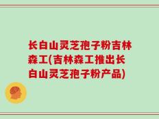 长白山灵芝孢子粉吉林森工(吉林森工推出长白山灵芝孢子粉产品)