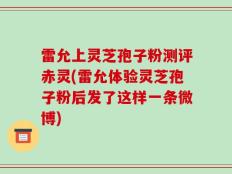 雷允上灵芝孢子粉测评赤灵(雷允体验灵芝孢子粉后发了这样一条微博)