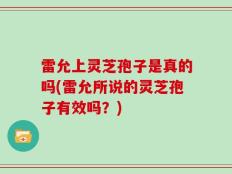 雷允上灵芝孢子是真的吗(雷允所说的灵芝孢子有效吗？)